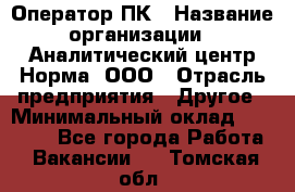 Оператор ПК › Название организации ­ Аналитический центр Норма, ООО › Отрасль предприятия ­ Другое › Минимальный оклад ­ 40 000 - Все города Работа » Вакансии   . Томская обл.